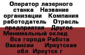 Оператор лазерного станка › Название организации ­ Компания-работодатель › Отрасль предприятия ­ Другое › Минимальный оклад ­ 1 - Все города Работа » Вакансии   . Иркутская обл.,Иркутск г.